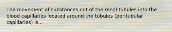 The movement of substances out of the renal tubules into the blood capillaries located around the tubules (peritubular capillaries) is...