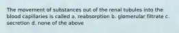 The movement of substances out of the renal tubules into the blood capillaries is called a. reabsorption b. glomerular filtrate c. secretion d. none of the above