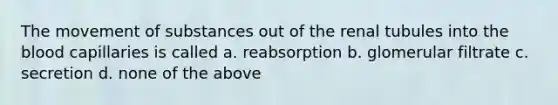 The movement of substances out of the renal tubules into the blood capillaries is called a. reabsorption b. glomerular filtrate c. secretion d. none of the above