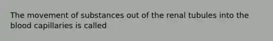 The movement of substances out of the renal tubules into the blood capillaries is called