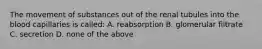 The movement of substances out of the renal tubules into the blood capillaries is called: A. reabsorption B. glomerular filtrate C. secretion D. none of the above