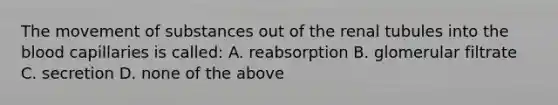 The movement of substances out of the renal tubules into the blood capillaries is called: A. reabsorption B. glomerular filtrate C. secretion D. none of the above