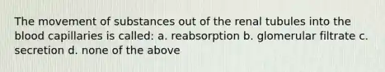 The <a href='https://www.questionai.com/knowledge/kPg59iw1QI-movement-of-substances' class='anchor-knowledge'>movement of substances</a> out of the renal tubules into <a href='https://www.questionai.com/knowledge/k7oXMfj7lk-the-blood' class='anchor-knowledge'>the blood</a> capillaries is called: a. reabsorption b. glomerular filtrate c. secretion d. none of the above