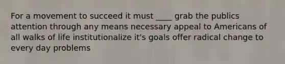 For a movement to succeed it must ____ grab the publics attention through any means necessary appeal to Americans of all walks of life institutionalize it's goals offer radical change to every day problems