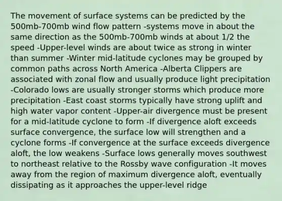 The movement of surface systems can be predicted by the 500mb-700mb wind flow pattern -systems move in about the same direction as the 500mb-700mb winds at about 1/2 the speed -Upper-level winds are about twice as strong in winter than summer -Winter mid-latitude cyclones may be grouped by common paths across North America -Alberta Clippers are associated with zonal flow and usually produce light precipitation -Colorado lows are usually stronger storms which produce more precipitation -East coast storms typically have strong uplift and high water vapor content -Upper-air divergence must be present for a mid-latitude cyclone to form -If divergence aloft exceeds surface convergence, the surface low will strengthen and a cyclone forms -If convergence at the surface exceeds divergence aloft, the low weakens -Surface lows generally moves southwest to northeast relative to the Rossby wave configuration -It moves away from the region of maximum divergence aloft, eventually dissipating as it approaches the upper-level ridge