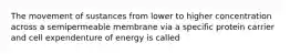 The movement of sustances from lower to higher concentration across a semipermeable membrane via a specific protein carrier and cell expendenture of energy is called