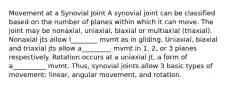 Movement at a Synovial Joint A synovial joint can be classified based on the number of planes within which it can move. The joint may be nonaxial, uniaxial, biaxial or multiaxial (triaxial). Nonaxial jts allow l________ mvmt as in gliding. Uniaxial, biaxial and triaxial jts allow a_________ mvmt in 1, 2, or 3 planes respectively. Rotation occurs at a uniaxial jt, a form of a__________ mvmt. Thus, synovial joints allow 3 basic types of movement: linear, angular movement, and rotation.