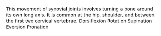 This movement of synovial joints involves turning a bone around its own long axis. It is common at the hip, shoulder, and between the first two cervical vertebrae. Dorsiflexion Rotation Supination Eversion Pronation