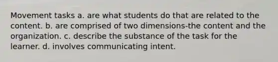 Movement tasks a. are what students do that are related to the content. b. are comprised of two dimensions-the content and the organization. c. describe the substance of the task for the learner. d. involves communicating intent.