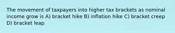 The movement of taxpayers into higher tax brackets as nominal income grow is A) bracket hike B) inflation hike C) bracket creep D) bracket leap