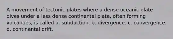 A movement of tectonic plates where a dense oceanic plate dives under a less dense continental plate, often forming volcanoes, is called a. subduction. b. divergence. c. convergence. d. continental drift.