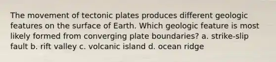 The movement of tectonic plates produces different geologic features on the surface of Earth. Which geologic feature is most likely formed from converging plate boundaries? a. strike-slip fault b. rift valley c. volcanic island d. ocean ridge