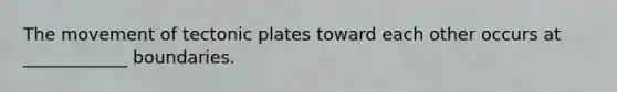 The movement of tectonic plates toward each other occurs at ____________ boundaries.