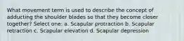 What movement term is used to describe the concept of adducting the shoulder blades so that they become closer together? Select one: a. Scapular protraction b. Scapular retraction c. Scapular elevation d. Scapular depression