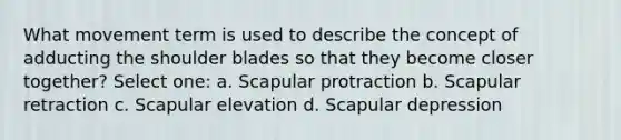 What movement term is used to describe the concept of adducting the shoulder blades so that they become closer together? Select one: a. Scapular protraction b. Scapular retraction c. Scapular elevation d. Scapular depression