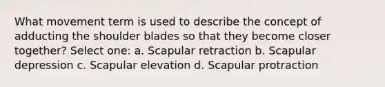 What movement term is used to describe the concept of adducting the shoulder blades so that they become closer together? Select one: a. Scapular retraction b. Scapular depression c. Scapular elevation d. Scapular protraction