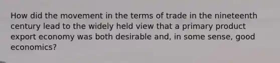 How did the movement in the terms of trade in the nineteenth century lead to the widely held view that a primary product export economy was both desirable and, in some sense, good economics?