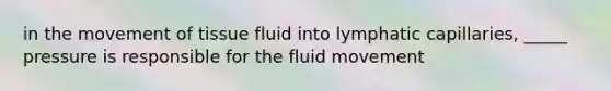 in the movement of tissue fluid into lymphatic capillaries, _____ pressure is responsible for the fluid movement