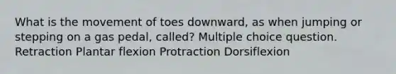 What is the movement of toes downward, as when jumping or stepping on a gas pedal, called? Multiple choice question. Retraction Plantar flexion Protraction Dorsiflexion