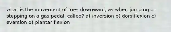 what is the movement of toes downward, as when jumping or stepping on a gas pedal, called? a) inversion b) dorsiflexion c) eversion d) plantar flexion