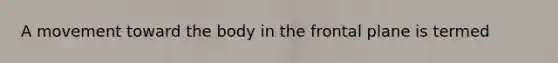 A movement toward the body in the frontal plane is termed