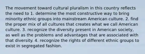 The movement toward cultural pluralism in this country reflects the need to 1. determine the most constructive way to bring minority ethnic groups into mainstream American culture. 2. find the proper mix of all cultures that creates what we call American culture. 3. recognize the diversity present in American society, as well as the problems and advantages that are associated with that diversity. 4. recognize the rights of different ethnic groups to exist in segregated fashion.