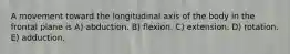 A movement toward the longitudinal axis of the body in the frontal plane is A) abduction. B) flexion. C) extension. D) rotation. E) adduction.