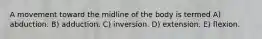 A movement toward the midline of the body is termed A) abduction. B) adduction. C) inversion. D) extension. E) flexion.