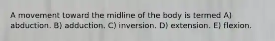 A movement toward the midline of the body is termed A) abduction. B) adduction. C) inversion. D) extension. E) flexion.