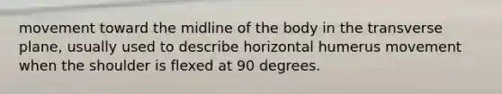 movement toward the midline of the body in the transverse plane, usually used to describe horizontal humerus movement when the shoulder is flexed at 90 degrees.