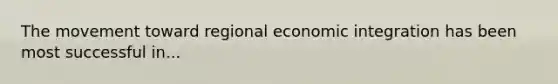 The movement toward regional economic integration has been most successful in...