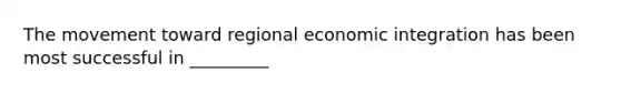 The movement toward regional economic integration has been most successful in _________