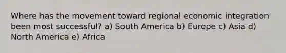 Where has the movement toward regional economic integration been most successful? a) South America b) Europe c) Asia d) North America e) Africa