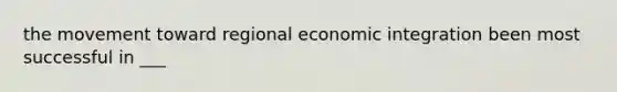 the movement toward regional economic integration been most successful in ___