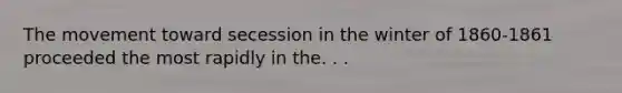The movement toward secession in the winter of 1860-1861 proceeded the most rapidly in the. . .