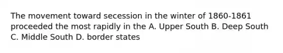 The movement toward secession in the winter of 1860-1861 proceeded the most rapidly in the A. Upper South B. Deep South C. Middle South D. border states