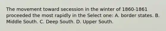 The movement toward secession in the winter of 1860-1861 proceeded the most rapidly in the Select one: A. border states. B. Middle South. C. Deep South. D. Upper South.