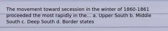 The movement toward secession in the winter of 1860-1861 proceeded the most rapidly in the... a. Upper South b. Middle South c. Deep South d. Border states