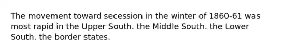 The movement toward secession in the winter of 1860-61 was most rapid in the Upper South. the Middle South. the Lower South. the border states.