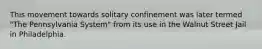 This movement towards solitary confinement was later termed "The Pennsylvania System" from its use in the Walnut Street Jail in Philadelphia.