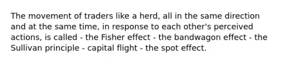 The movement of traders like a herd, all in the same direction and at the same time, in response to each other's perceived actions, is called - the Fisher effect - the bandwagon effect - the Sullivan principle - capital flight - the spot effect.