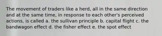 The movement of traders like a herd, all in the same direction and at the same time, in response to each other's perceived actions, is called a. the sullivan principle b. capital flight c. the bandwagon effect d. the fisher effect e. the spot effect