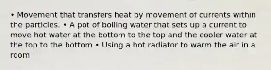 • Movement that transfers heat by movement of currents within the particles. • A pot of boiling water that sets up a current to move hot water at the bottom to the top and the cooler water at the top to the bottom • Using a hot radiator to warm the air in a room