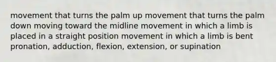 movement that turns the palm up movement that turns the palm down moving toward the midline movement in which a limb is placed in a straight position movement in which a limb is bent pronation, adduction, flexion, extension, or supination