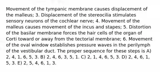 Movement of the tympanic membrane causes displacement of the malleus; 3. Displacement of the stereocilia stimulates sensory neurons of the cochlear nerve; 4. Movement of the malleus causes movement of the incus and stapes; 5. Distortion of the basilar membrane forces the hair cells of the organ of Corti toward or away from the tectorial membrane; 6. Movement of the oval window establishes pressure waves in the perilymph of the vestibular duct. The proper sequence for these steps is A) 2, 4, 1, 6, 5, 3. B) 2, 4, 6, 3, 5, 1. C) 2, 1, 4, 6, 5, 3. D) 2, 4, 6, 1, 5, 3. E) 2, 5, 4, 6, 1, 3.