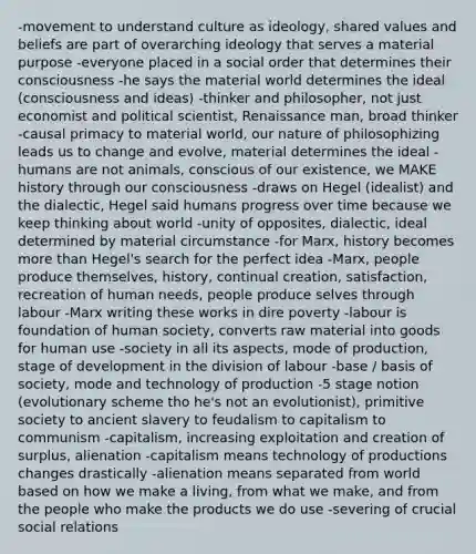 -movement to understand culture as ideology, shared values and beliefs are part of overarching ideology that serves a material purpose -everyone placed in a social order that determines their consciousness -he says the material world determines the ideal (consciousness and ideas) -thinker and philosopher, not just economist and political scientist, Renaissance man, broad thinker -causal primacy to material world, our nature of philosophizing leads us to change and evolve, material determines the ideal -humans are not animals, conscious of our existence, we MAKE history through our consciousness -draws on Hegel (idealist) and the dialectic, Hegel said humans progress over time because we keep thinking about world -unity of opposites, dialectic, ideal determined by material circumstance -for Marx, history becomes more than Hegel's search for the perfect idea -Marx, people produce themselves, history, continual creation, satisfaction, recreation of human needs, people produce selves through labour -Marx writing these works in dire poverty -labour is foundation of human society, converts raw material into goods for human use -society in all its aspects, mode of production, stage of development in the division of labour -base / basis of society, mode and technology of production -5 stage notion (evolutionary scheme tho he's not an evolutionist), primitive society to ancient slavery to feudalism to capitalism to communism -capitalism, increasing exploitation and creation of surplus, alienation -capitalism means technology of productions changes drastically -alienation means separated from world based on how we make a living, from what we make, and from the people who make the products we do use -severing of crucial social relations