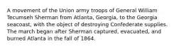 A movement of the Union army troops of General William Tecumseh Sherman from Atlanta, Georgia, to the Georgia seacoast, with the object of destroying Confederate supplies. The march began after Sherman captured, evacuated, and burned Atlanta in the fall of 1864.