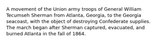 A movement of the Union army troops of General William Tecumseh Sherman from Atlanta, Georgia, to the Georgia seacoast, with the object of destroying Confederate supplies. The march began after Sherman captured, evacuated, and burned Atlanta in the fall of 1864.