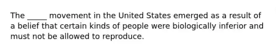 The _____ movement in the United States emerged as a result of a belief that certain kinds of people were biologically inferior and must not be allowed to reproduce.