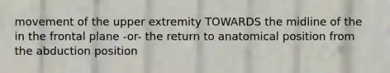 movement of the upper extremity TOWARDS the midline of the in the frontal plane -or- the return to anatomical position from the abduction position